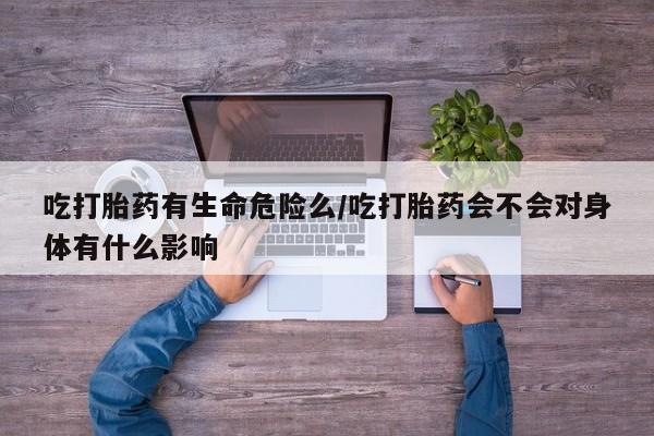 意外怀孕怎么办?打胎药购买微信吃打胎药有生命危险么/吃打胎药会不会对身体有什么影响