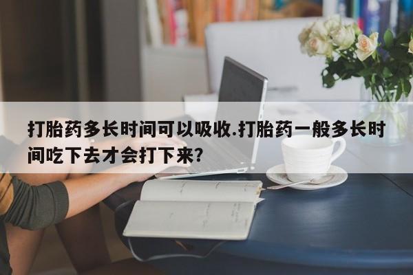 意外怀孕怎么办?打胎药购买微信打胎药多长时间可以吸收.打胎药一般多长时间吃下去才会打下来？