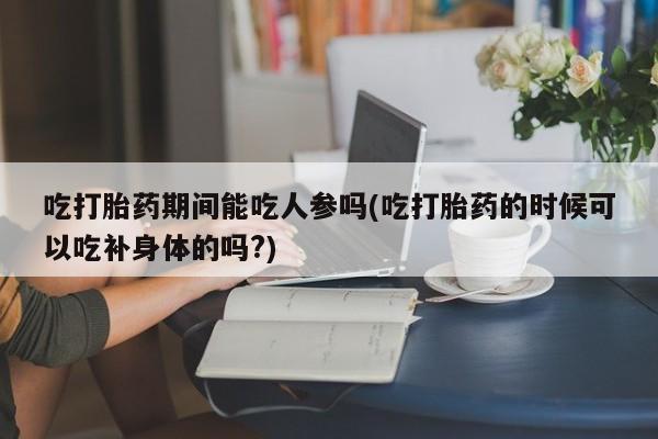 意外怀孕怎么办?打胎药购买微信吃打胎药期间能吃人参吗(吃打胎药的时候可以吃补身体的吗?)