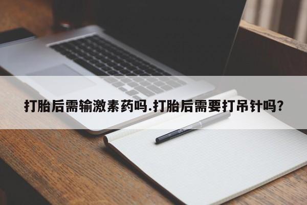 意外怀孕怎么办?打胎药购买微信打胎后需输激素药吗.打胎后需要打吊针吗？