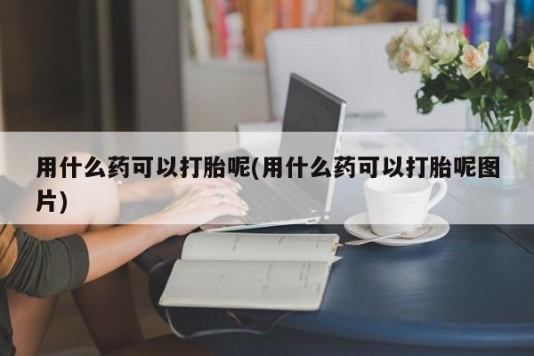 意外怀孕怎么办?打胎药购买微信用什么药可以打胎呢(用什么药可以打胎呢图片)