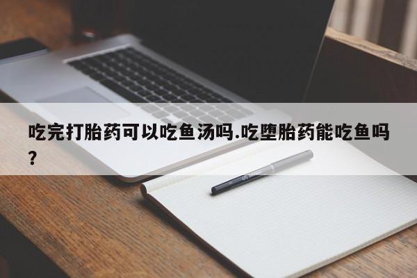 意外怀孕怎么办?打胎药购买微信吃完打胎药可以吃鱼汤吗.吃堕胎药能吃鱼吗？