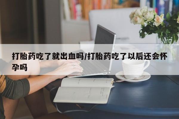 意外怀孕怎么办?打胎药购买微信打胎药吃了就出血吗/打胎药吃了以后还会怀孕吗