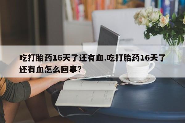意外怀孕怎么办?打胎药购买微信吃打胎药16天了还有血.吃打胎药16天了还有血怎么回事？