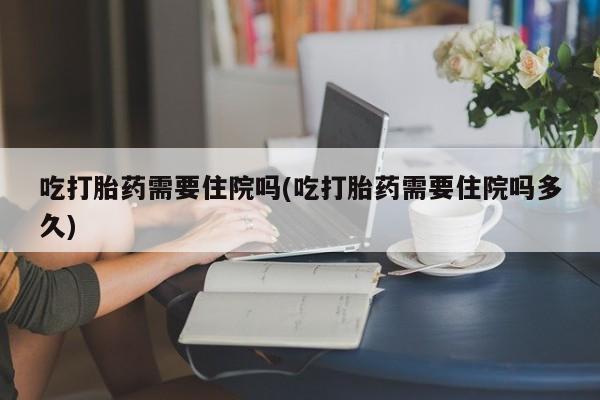 意外怀孕怎么办?打胎药购买微信吃打胎药需要住院吗(吃打胎药需要住院吗多久)