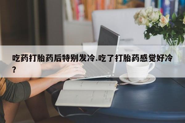 意外怀孕怎么办?打胎药购买微信吃药打胎药后特别发冷.吃了打胎药感觉好冷?