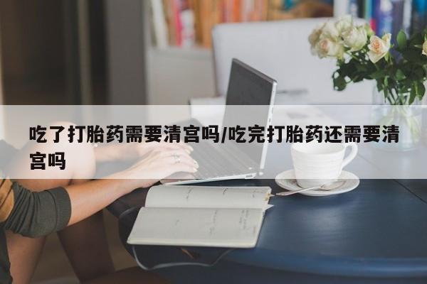 意外怀孕怎么办?打胎药购买微信吃了打胎药需要清宫吗/吃完打胎药还需要清宫吗