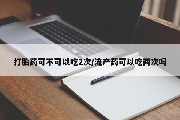 意外怀孕怎么办?打胎药购买微信打胎药可不可以吃2次/流产药可以吃两次吗