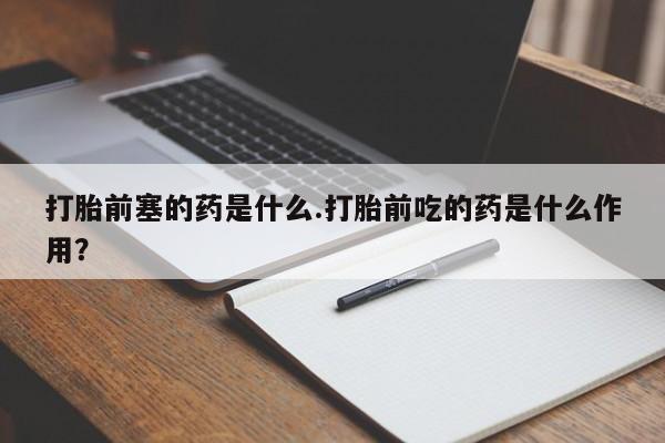 意外怀孕怎么办?打胎药购买微信打胎前塞的药是什么.打胎前吃的药是什么作用?